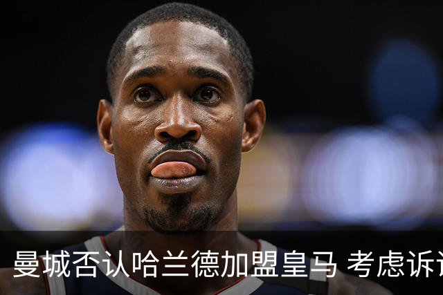 曼城否认哈兰德加盟皇马 考虑诉诸法律